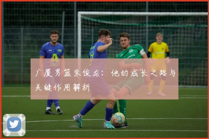 广厦男篮朱俊龙：他的成长之路与关键作用解析