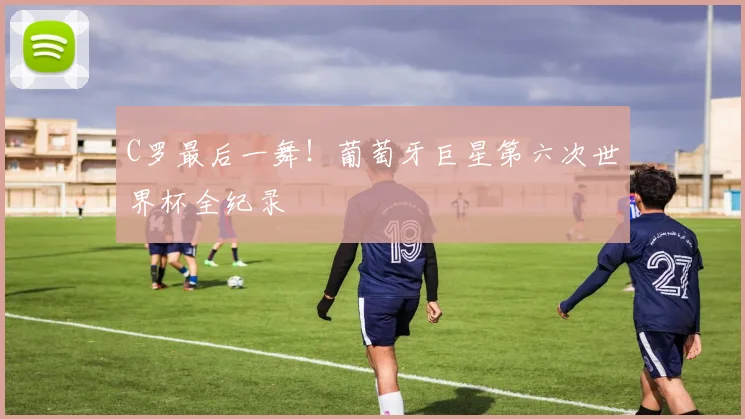 C罗最后一舞!葡萄牙巨星第六次世界杯全纪录
