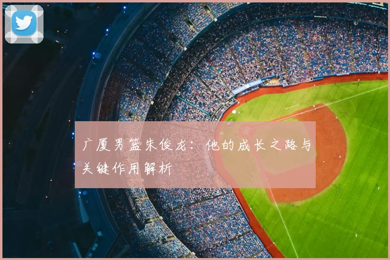 广厦男篮朱俊龙：他的成长之路与关键作用解析