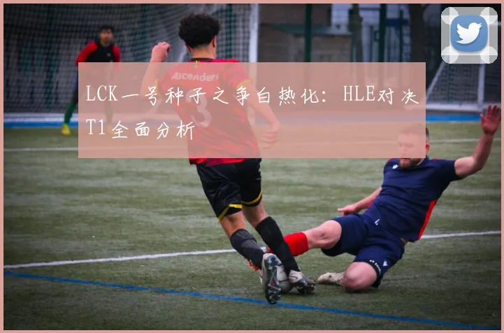 LCK一号种子之争白热化：HLE对决T1全面分析