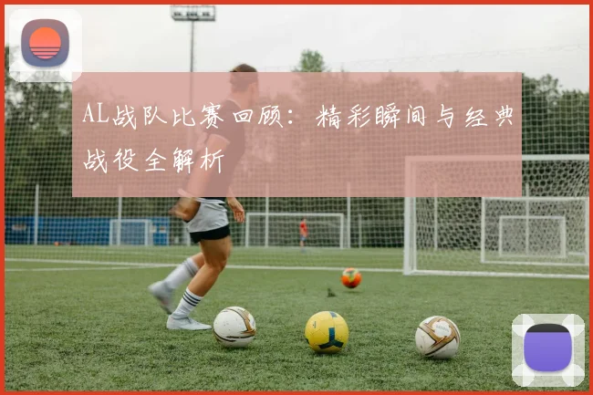 AL战队比赛回顾：精彩瞬间与经典战役全解析
