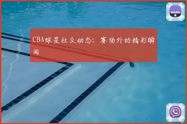 CBA球星社交动态：赛场外的精彩瞬间