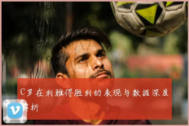 C罗在利雅得胜利的表现与数据深度解析