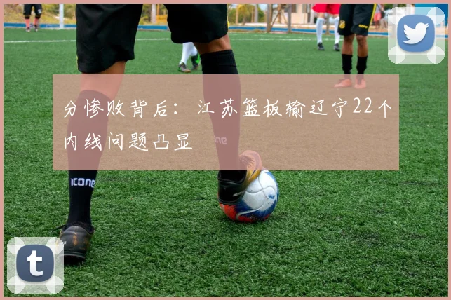 分惨败背后:江苏篮板输辽宁22个内线问题凸显