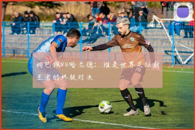 姆巴佩vs哈兰德：谁是世界足坛新王者的终极对决