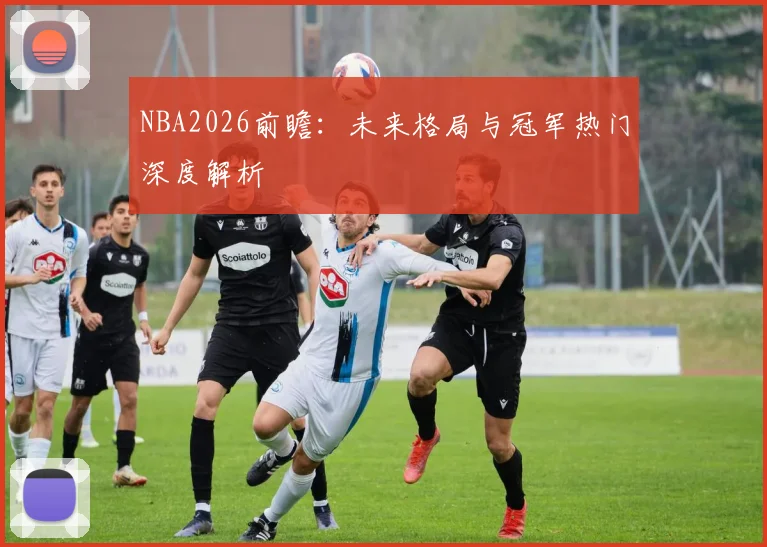 NBA2026前瞻：未来格局与冠军热门深度解析