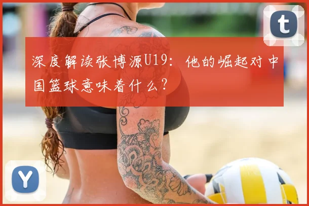 深度解读张博源U19：他的崛起对中国篮球意味着什么？