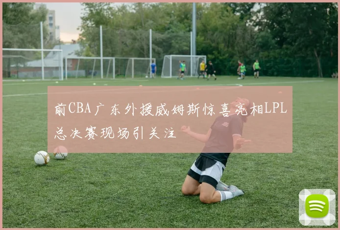 前CBA广东外援威姆斯惊喜亮相LPL总决赛现场引关注