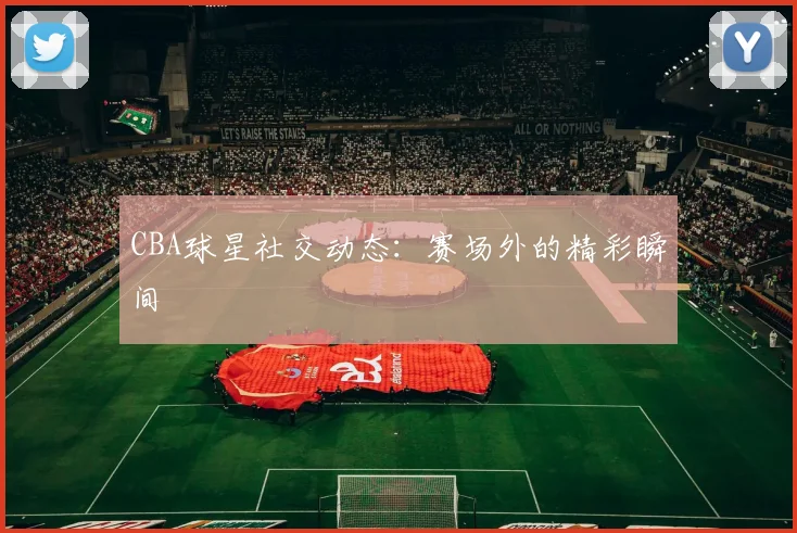 CBA球星社交动态：赛场外的精彩瞬间