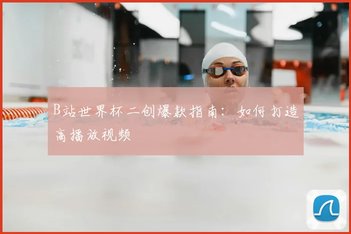 B站世界杯二创爆款指南:如何打造高播放视频